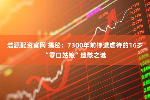 浩源配资官网 揭秘：7300年前惨遭虐待的16岁“零口姑娘”遗骸之谜