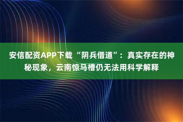安信配资APP下载 “阴兵借道”：真实存在的神秘现象，云南惊马槽仍无法用科学解释
