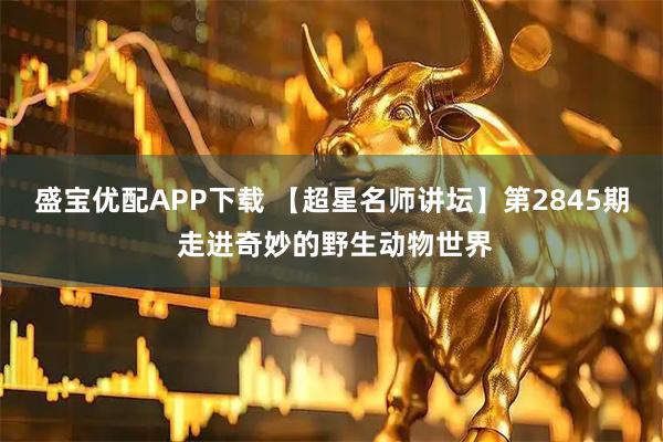 盛宝优配APP下载 【超星名师讲坛】第2845期 走进奇妙的野生动物世界
