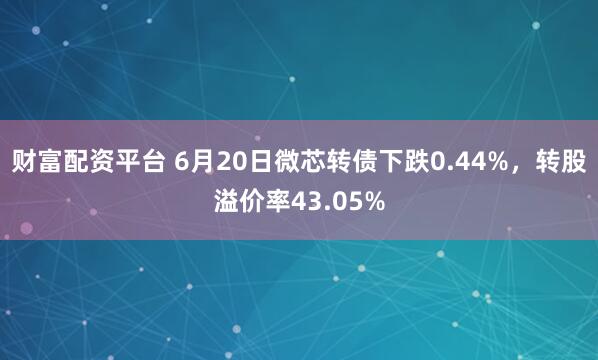 财富配资平台 6月20日微芯转债下跌0.44%，转股溢价率43.05%