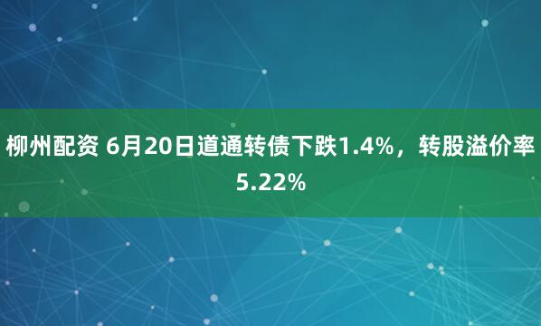 柳州配资 6月20日道通转债下跌1.4%，转股溢价率5.22%