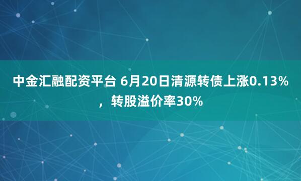 中金汇融配资平台 6月20日清源转债上涨0.13%，转股溢价率30%
