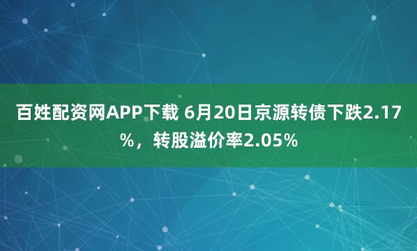 百姓配资网APP下载 6月20日京源转债下跌2.17%，转股溢价率2.05%