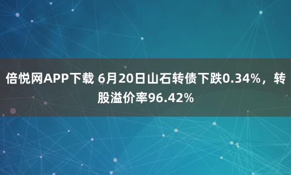 倍悦网APP下载 6月20日山石转债下跌0.34%，转股溢价率96.42%