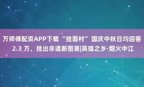 万师傅配资APP下载 “挂面村” 国庆中秋日均迎客 2.3 万，挂出非遗新图景|英雄之乡·烟火中江
