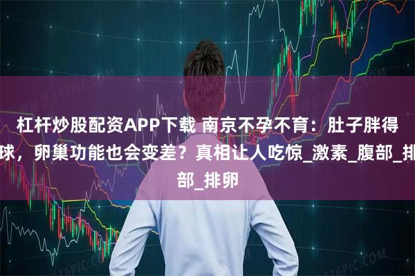 杠杆炒股配资APP下载 南京不孕不育：肚子胖得像球，卵巢功能也会变差？真相让人吃惊_激素_腹部_排卵
