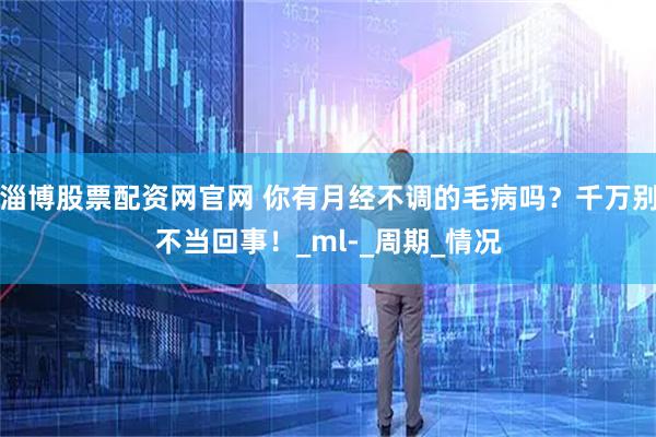 淄博股票配资网官网 你有月经不调的毛病吗?千万别不当回事!_ml-_周期_情况