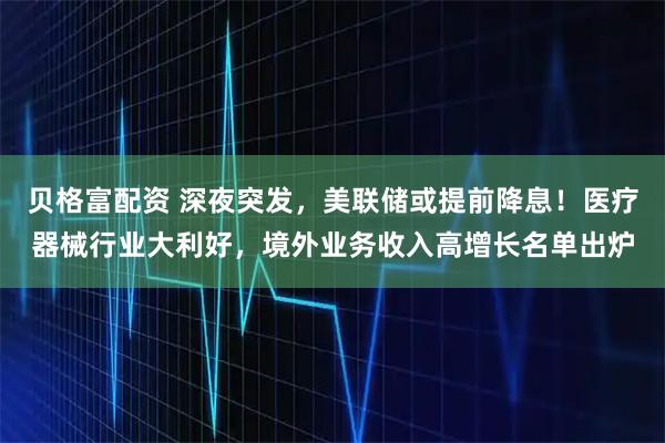 贝格富配资 深夜突发，美联储或提前降息！医疗器械行业大利好，境外业务收入高增长名单出炉