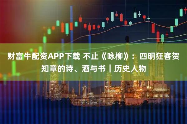 财富牛配资APP下载 不止《咏柳》：四明狂客贺知章的诗、酒与书｜历史人物
