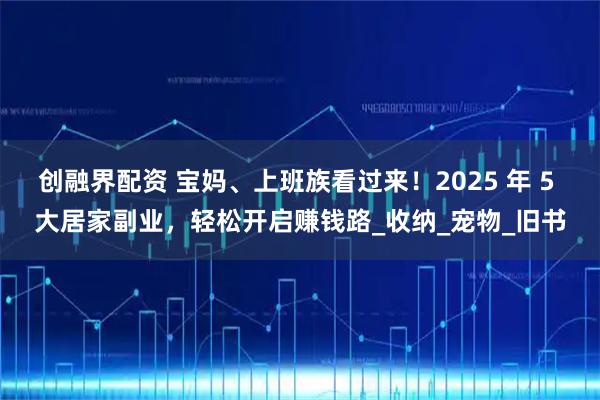 创融界配资 宝妈、上班族看过来！2025 年 5 大居家副业，轻松开启赚钱路_收纳_宠物_旧书