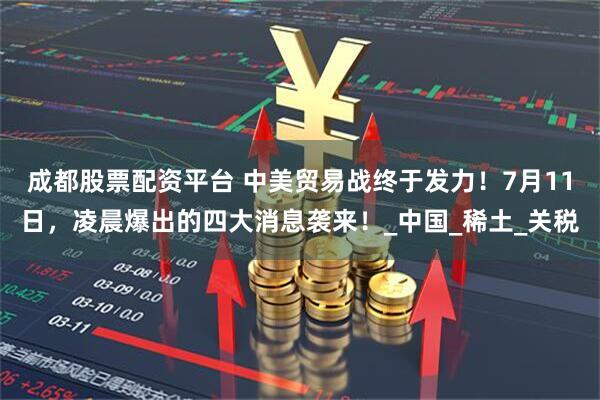 成都股票配资平台 中美贸易战终于发力！7月11日，凌晨爆出的四大消息袭来！_中国_稀土_关税