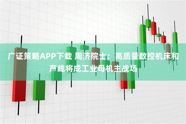 广证策略APP下载 周济院士：高质量数控机床和产线将成工业母机主战场