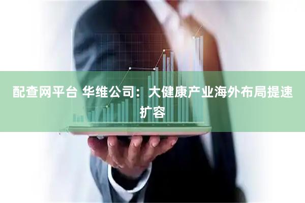 配查网平台 华维公司：大健康产业海外布局提速扩容