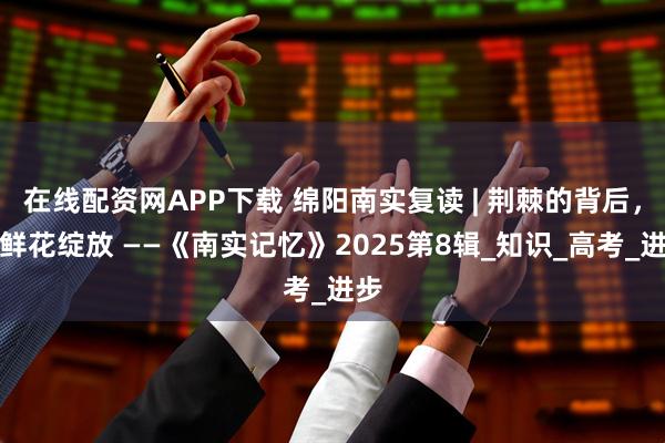 在线配资网APP下载 绵阳南实复读 | 荆棘的背后，是鲜花绽放 ——《南实记忆》2025第8辑_知识_高考_进步