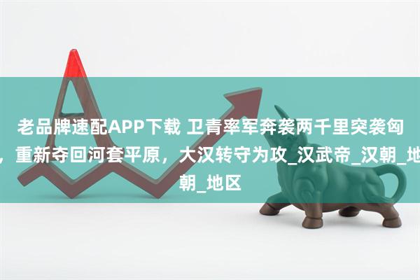 老品牌速配APP下载 卫青率军奔袭两千里突袭匈奴，重新夺回河套平原，大汉转守为攻_汉武帝_汉朝_地区