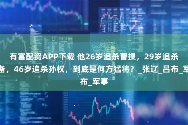 有富配资APP下载 他26岁追杀曹操，29岁追杀刘备，46岁追杀孙权，到底是何方猛将？_张辽_吕布_军事