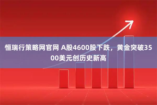恒瑞行策略网官网 A股4600股下跌，黄金突破3500美元创历史新高