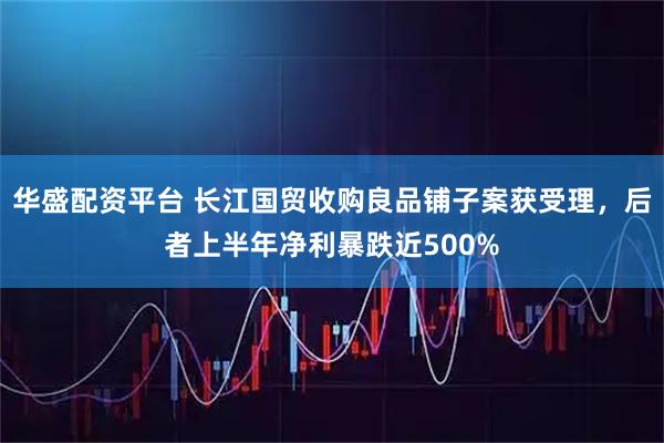 华盛配资平台 长江国贸收购良品铺子案获受理，后者上半年净利暴跌近500%