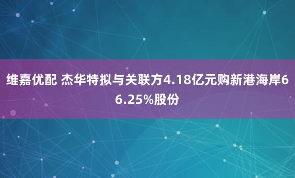 维嘉优配 杰华特拟与关联方4.18亿元购新港海岸66.25%股份