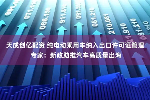 天成创亿配资 纯电动乘用车纳入出口许可证管理 专家：新政助推汽车高质量出海