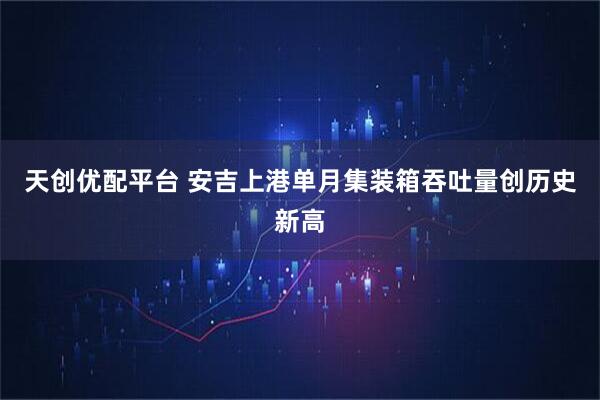 天创优配平台 安吉上港单月集装箱吞吐量创历史新高