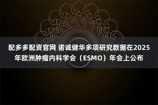 配多多配资官网 诺诚健华多项研究数据在2025年欧洲肿瘤内科学会（ESMO）年会上公布