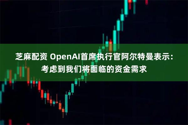 芝麻配资 OpenAI首席执行官阿尔特曼表示：考虑到我们将面临的资金需求
