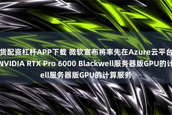 期货配资杠杆APP下载 微软宣布将率先在Azure云平台提供搭载NVIDIA RTX Pro 6000 Blackwell服务器版GPU的计算服务