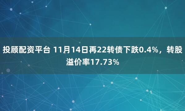 投顾配资平台 11月14日再22转债下跌0.4%，转股溢价率17.73%