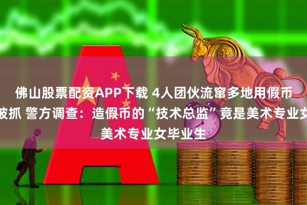 佛山股票配资APP下载 4人团伙流窜多地用假币换真钞被抓 警方调查：造假币的“技术总监”竟是美术专业女毕业生
