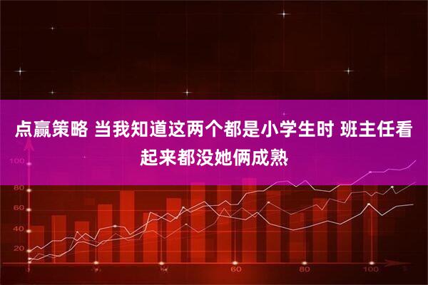 点赢策略 当我知道这两个都是小学生时 班主任看起来都没她俩成熟