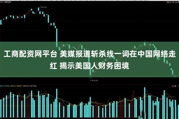 工商配资网平台 美媒报道斩杀线一词在中国网络走红 揭示美国人财务困境