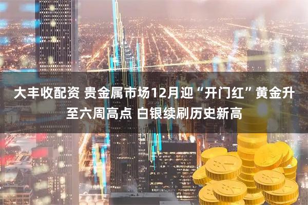 大丰收配资 贵金属市场12月迎“开门红”黄金升至六周高点 白银续刷历史新高