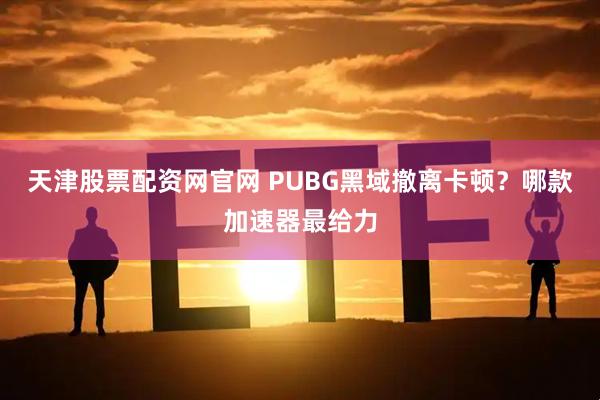 天津股票配资网官网 PUBG黑域撤离卡顿？哪款加速器最给力