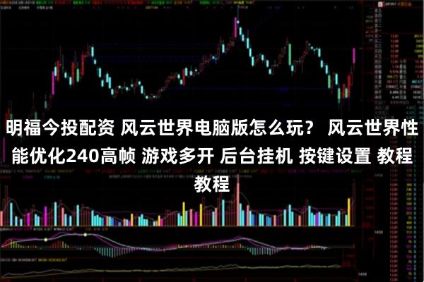 明福今投配资 风云世界电脑版怎么玩？ 风云世界性能优化240高帧 游戏多开 后台挂机 按键设置 教程