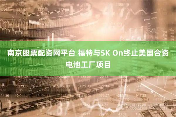 南京股票配资网平台 福特与SK On终止美国合资电池工厂项目
