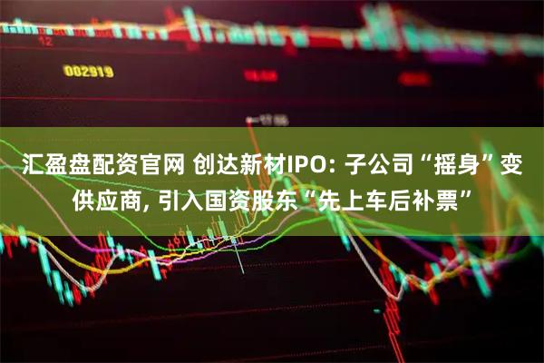 汇盈盘配资官网 创达新材IPO: 子公司“摇身”变供应商, 引入国资股东“先上车后补票”