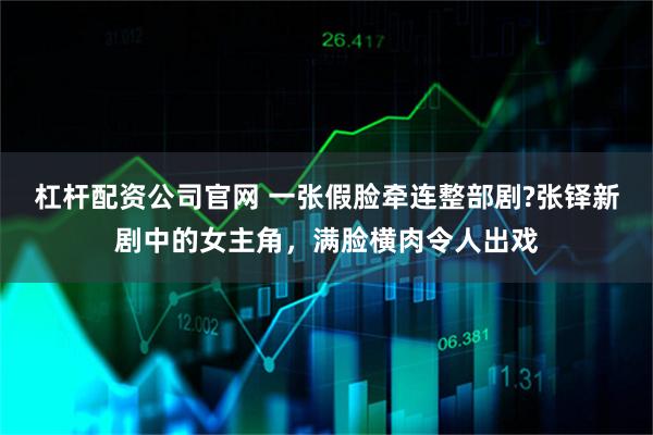 杠杆配资公司官网 一张假脸牵连整部剧?张铎新剧中的女主角，满脸横肉令人出戏