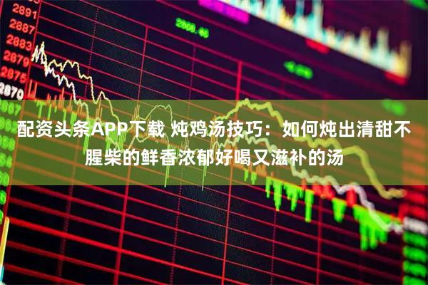 配资头条APP下载 炖鸡汤技巧：如何炖出清甜不腥柴的鲜香浓郁好喝又滋补的汤