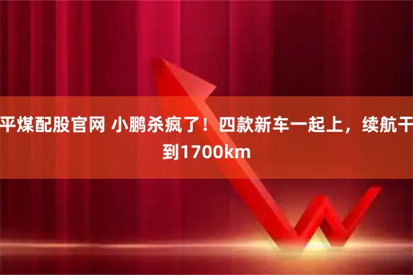 平煤配股官网 小鹏杀疯了！四款新车一起上，续航干到1700km