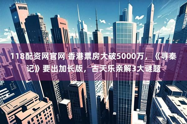118配资网官网 香港票房大破5000万，《寻秦记》要出加长版，古天乐亲解3大谜题