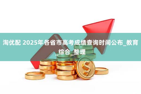 淘优配 2025年各省市高考成绩查询时间公布_教育_综合_整理