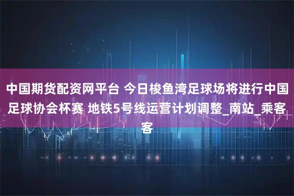 中国期货配资网平台 今日梭鱼湾足球场将进行中国足球协会杯赛 地铁5号线运营计划调整_南站_乘客