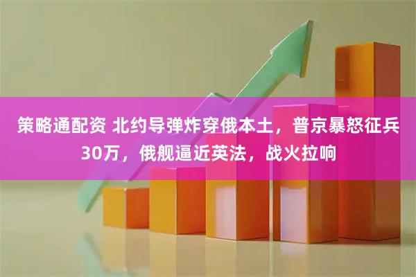策略通配资 北约导弹炸穿俄本土，普京暴怒征兵30万，俄舰逼近英法，战火拉响