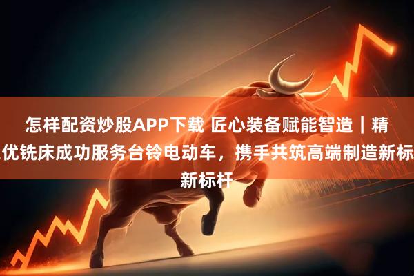 怎样配资炒股APP下载 匠心装备赋能智造｜精之优铣床成功服务台铃电动车，携手共筑高端制造新标杆