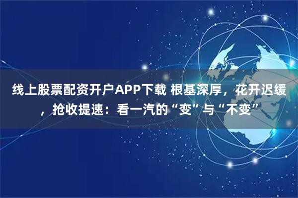 线上股票配资开户APP下载 根基深厚，花开迟缓，抢收提速：看一汽的“变”与“不变”