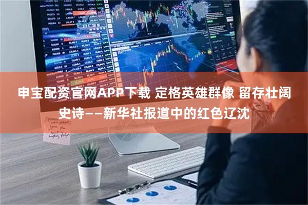 申宝配资官网APP下载 定格英雄群像 留存壮阔史诗——新华社报道中的红色辽沈