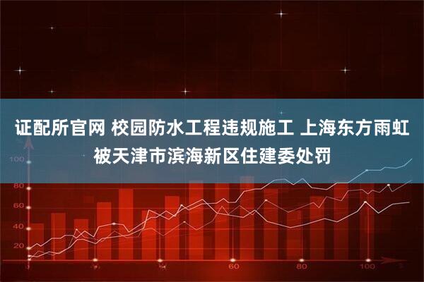 证配所官网 校园防水工程违规施工 上海东方雨虹被天津市滨海新区住建委处罚